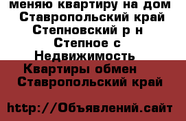 меняю квартиру на дом - Ставропольский край, Степновский р-н, Степное с. Недвижимость » Квартиры обмен   . Ставропольский край